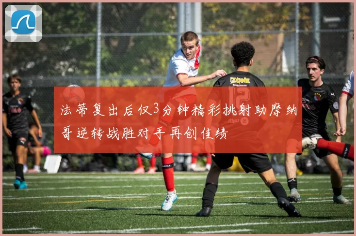 法蒂复出后仅3分钟精彩挑射助摩纳哥逆转战胜对手再创佳绩