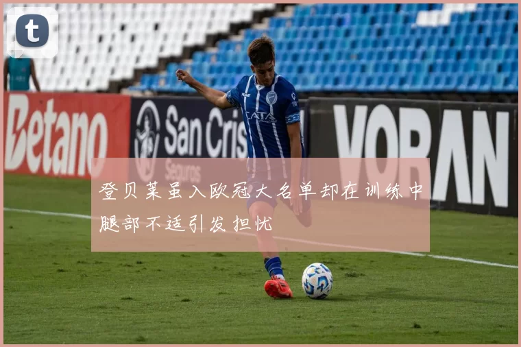 登贝莱虽入欧冠大名单却在训练中腿部不适引发担忧