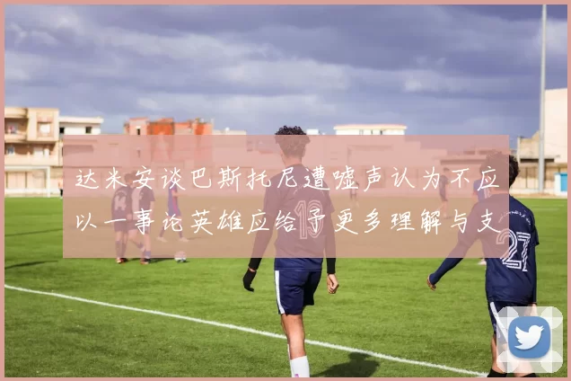 达米安谈巴斯托尼遭嘘声认为不应以一事论英雄应给予更多理解与支持