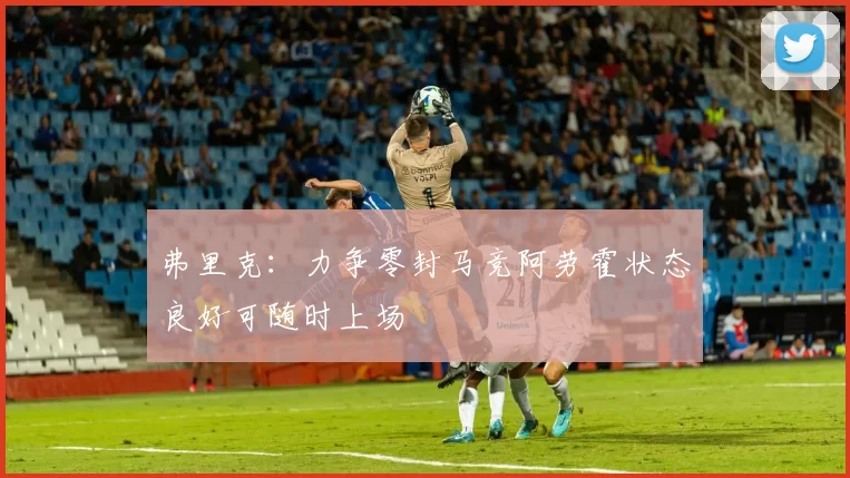 弗里克：力争零封马竞阿劳霍状态良好可随时上场