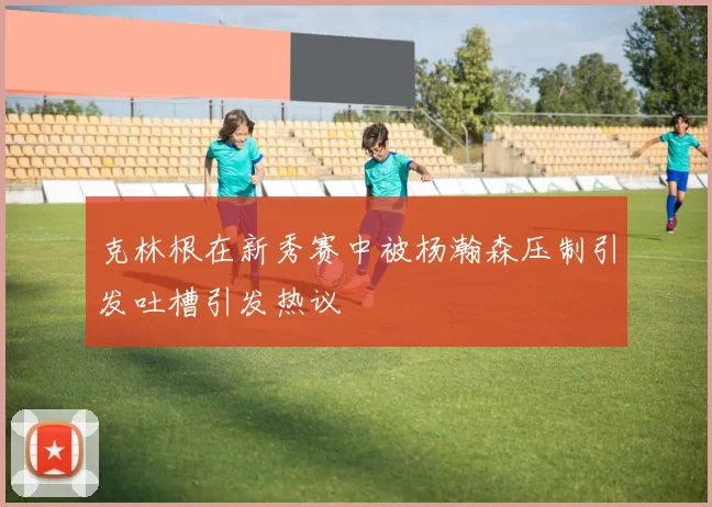 克林根在新秀赛中被杨瀚森压制引发吐槽引发热议