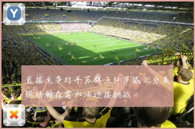 直接竞争对手苏群点评罗威三分表现杨瀚森需加油迎接挑战