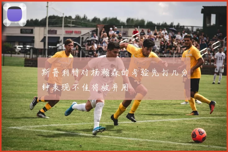 斯普利特对杨瀚森的考验先打几分钟表现不佳将被弃用