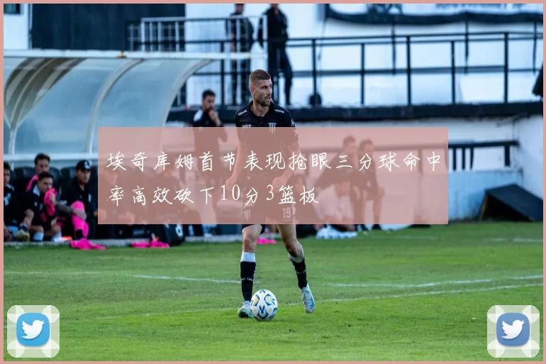 埃奇库姆首节表现抢眼三分球命中率高效砍下10分3篮板