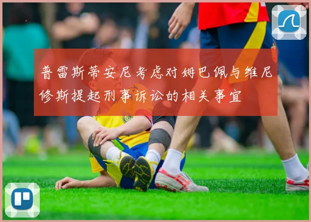 普雷斯蒂安尼考虑对姆巴佩与维尼修斯提起刑事诉讼的相关事宜