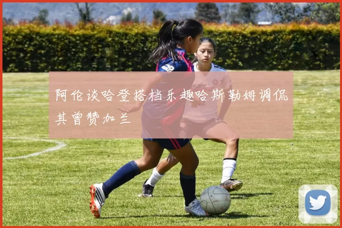 阿伦谈哈登搭档乐趣哈斯勒姆调侃其曾赞加兰