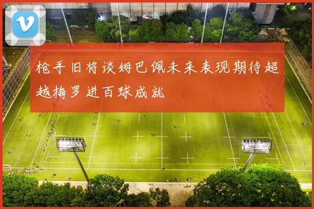 枪手旧将谈姆巴佩未来表现期待超越梅罗进百球成就