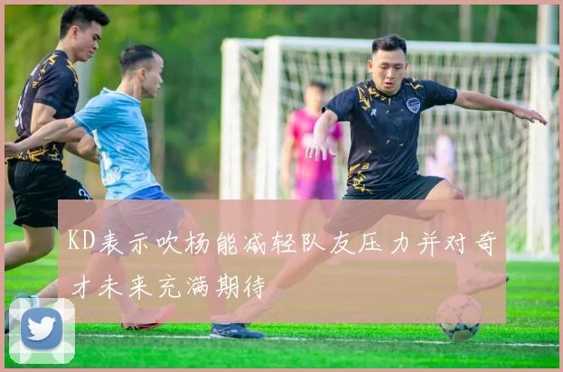 KD表示吹杨能减轻队友压力并对奇才未来充满期待