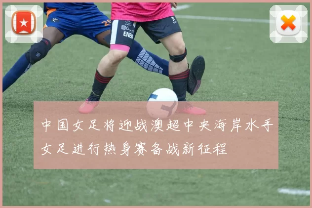 中国女足将迎战澳超中央海岸水手女足进行热身赛备战新征程