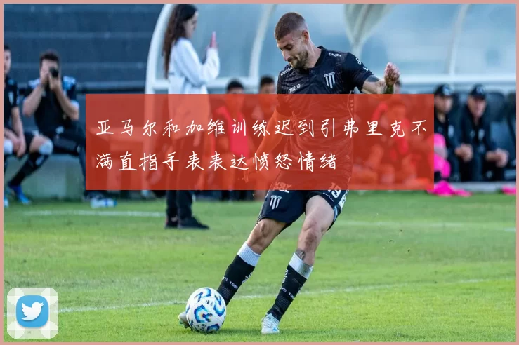 亚马尔和加维训练迟到引弗里克不满直指手表表达愤怒情绪