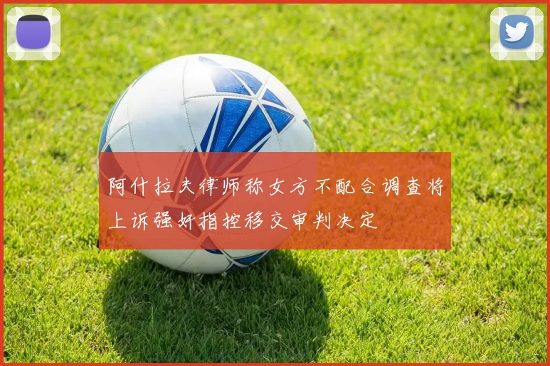 阿什拉夫律师称女方不配合调查将上诉强奸指控移交审判决定