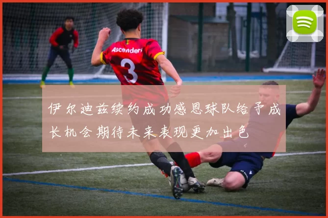 伊尔迪兹续约成功感恩球队给予成长机会期待未来表现更加出色