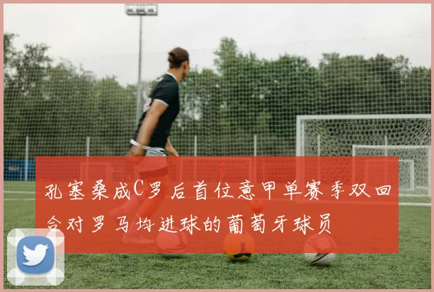 孔塞桑成C罗后首位意甲单赛季双回合对罗马均进球的葡萄牙球员