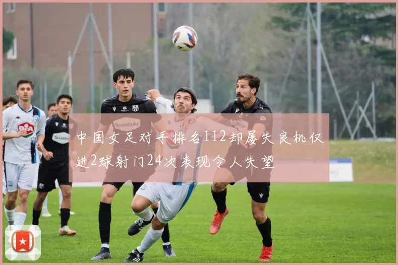 中国女足对手排名112却屡失良机仅进2球射门24次表现令人失望