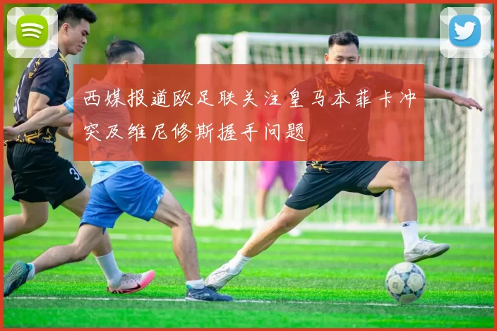 西媒报道欧足联关注皇马本菲卡冲突及维尼修斯握手问题