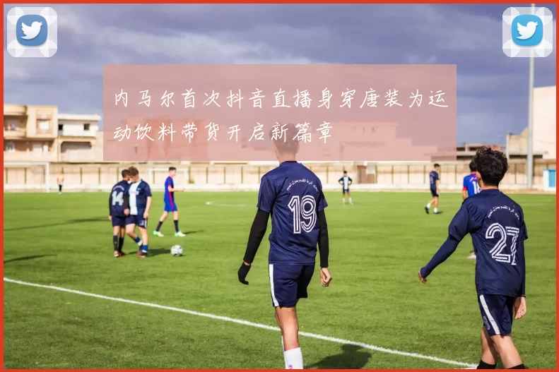 内马尔首次抖音直播身穿唐装为运动饮料带货开启新篇章