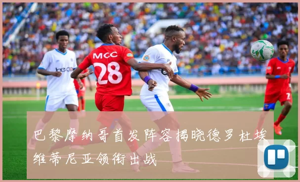 巴黎摩纳哥首发阵容揭晓德罗杜埃维蒂尼亚领衔出战