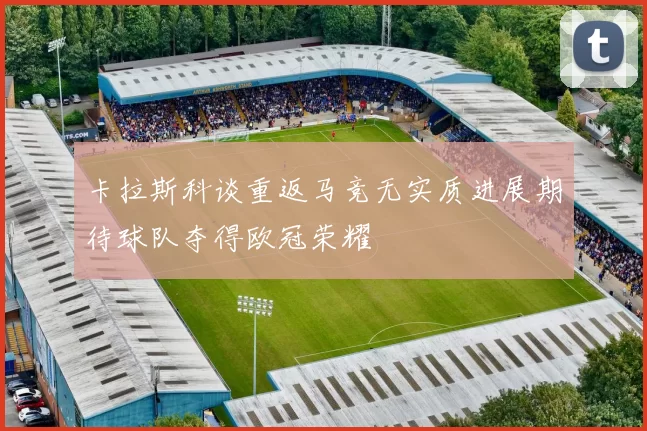 卡拉斯科谈重返马竞无实质进展期待球队夺得欧冠荣耀