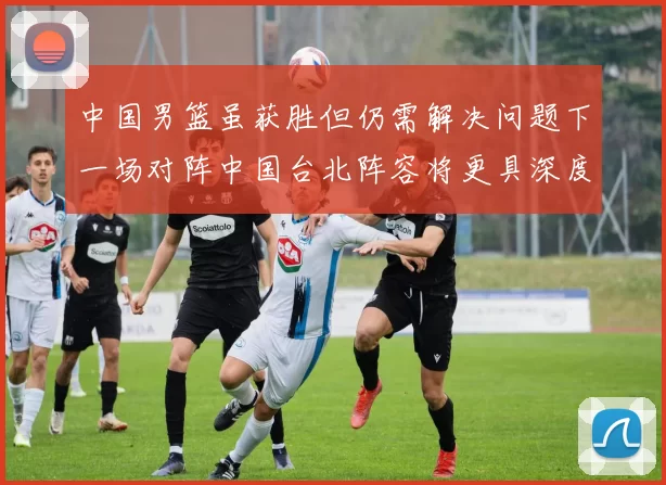中国男篮虽获胜但仍需解决问题下一场对阵中国台北阵容将更具深度