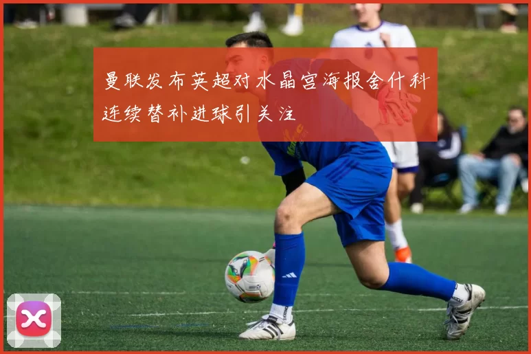 曼联发布英超对水晶宫海报舍什科连续替补进球引关注