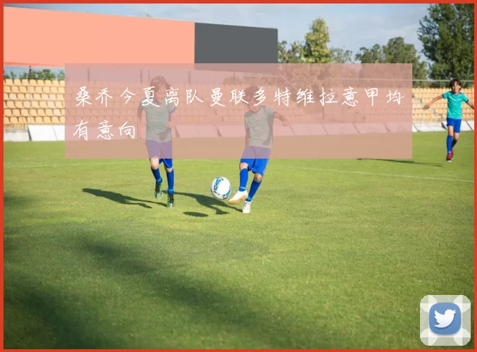 桑乔今夏离队曼联多特维拉意甲均有意向