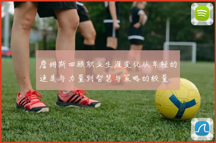 詹姆斯回顾职业生涯变化从年轻的速度与力量到智慧与策略的较量