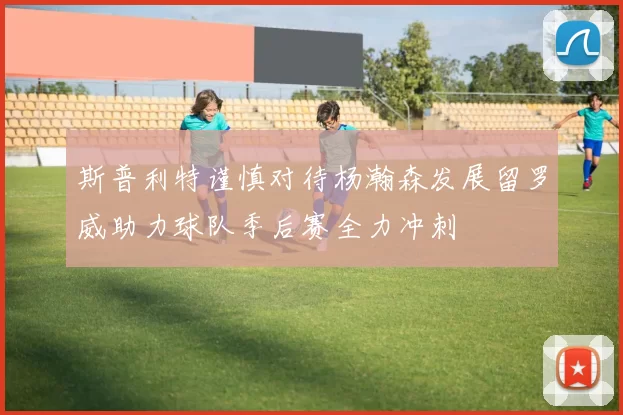 斯普利特谨慎对待杨瀚森发展留罗威助力球队季后赛全力冲刺