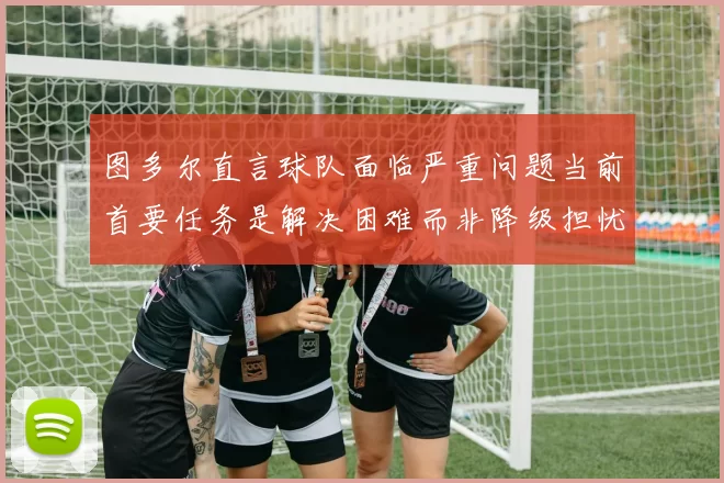 图多尔直言球队面临严重问题当前首要任务是解决困难而非降级担忧