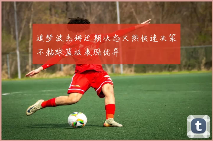 追梦波杰姆近期状态火热快速决策不粘球篮板表现优异