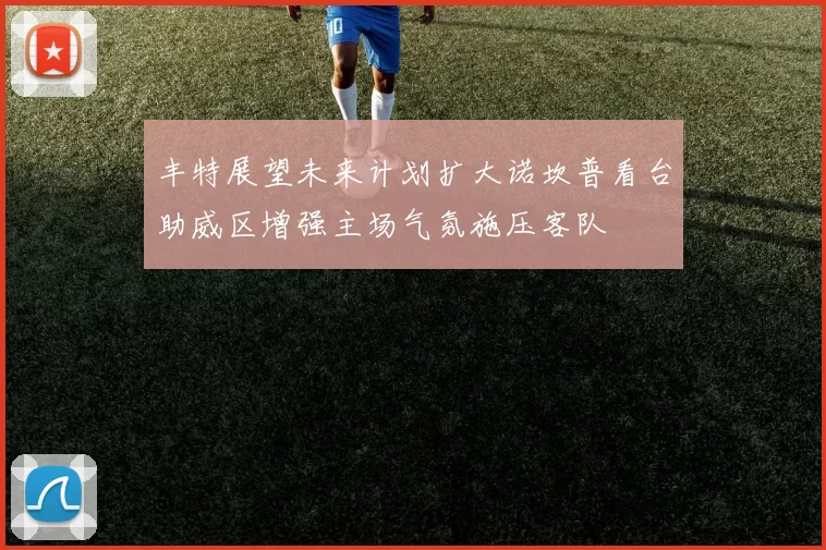 丰特展望未来计划扩大诺坎普看台助威区增强主场气氛施压客队