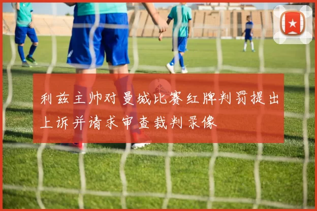 利兹主帅对曼城比赛红牌判罚提出上诉并请求审查裁判录像