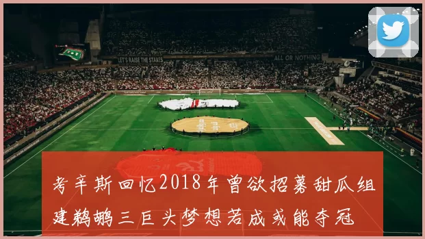 考辛斯回忆2018年曾欲招募甜瓜组建鹈鹕三巨头梦想若成或能夺冠