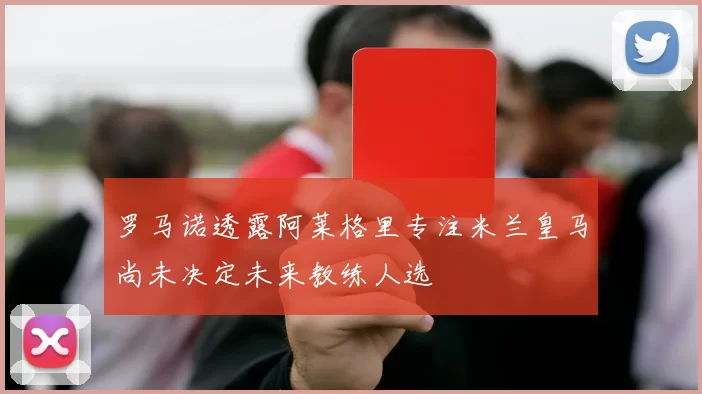 罗马诺透露阿莱格里专注米兰皇马尚未决定未来教练人选